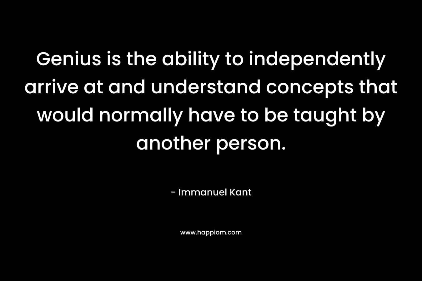 Genius is the ability to independently arrive at and understand concepts that would normally have to be taught by another person. – Immanuel Kant