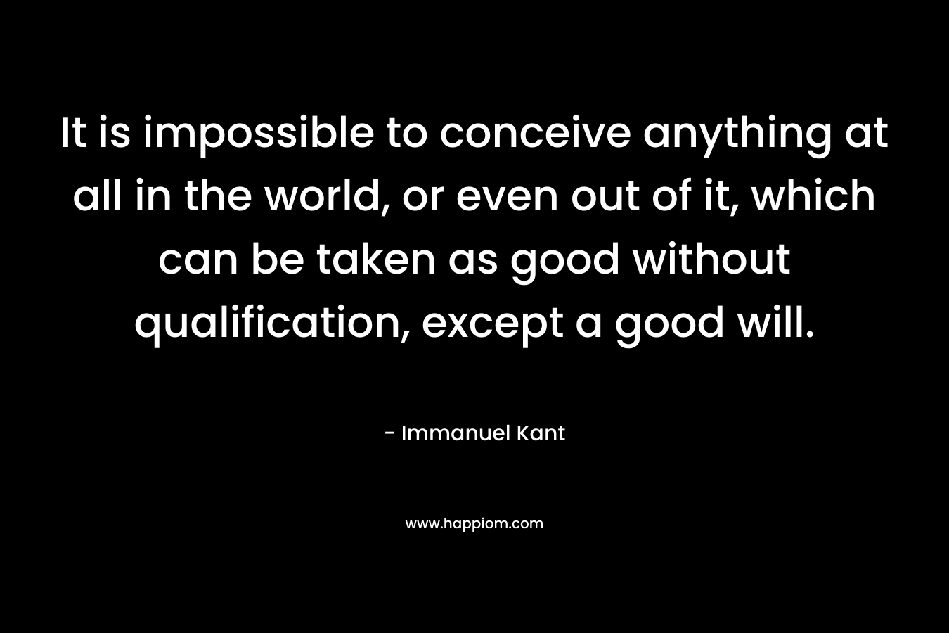 It is impossible to conceive anything at all in the world, or even out of it, which can be taken as good without qualification, except a good will. – Immanuel Kant