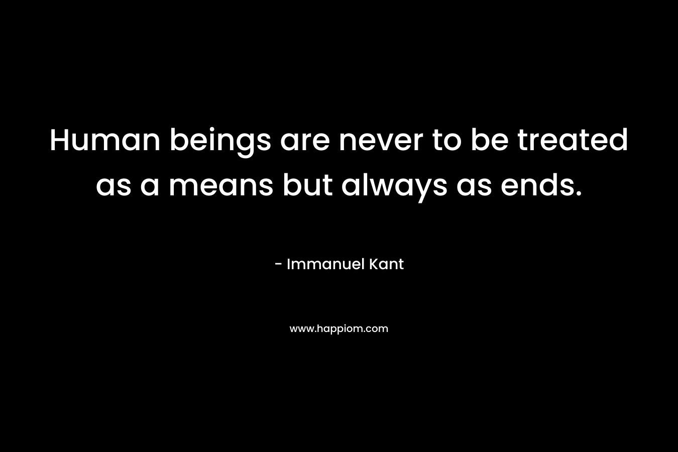 Human beings are never to be treated as a means but always as ends. – Immanuel Kant