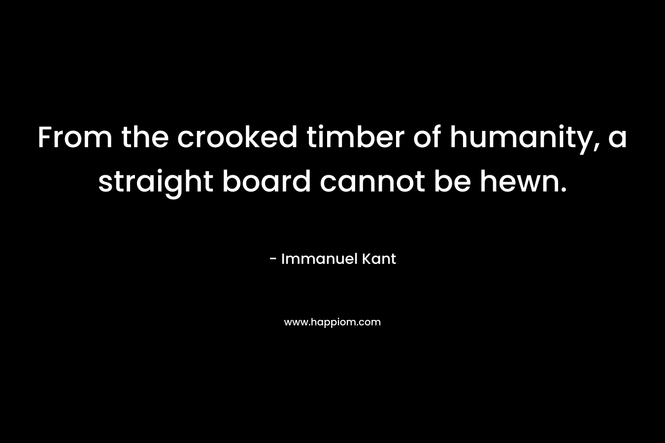 From the crooked timber of humanity, a straight board cannot be hewn. – Immanuel Kant