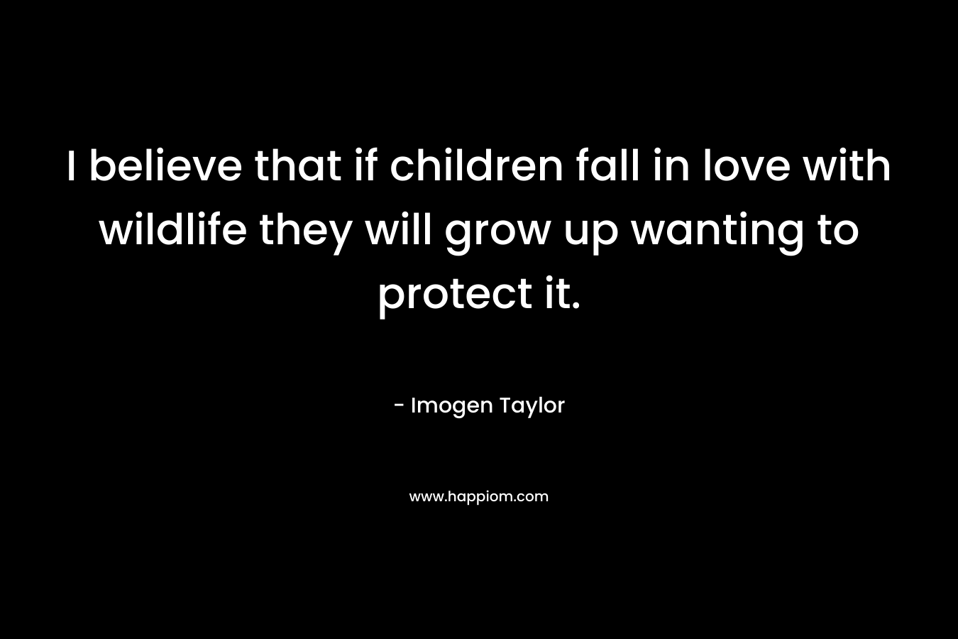 I believe that if children fall in love with wildlife they will grow up wanting to protect it. – Imogen  Taylor