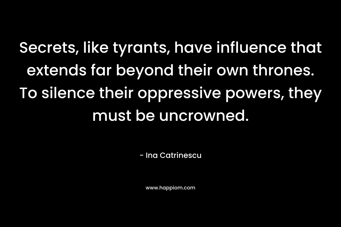 Secrets, like tyrants, have influence that extends far beyond their own thrones. To silence their oppressive powers, they must be uncrowned. – Ina Catrinescu