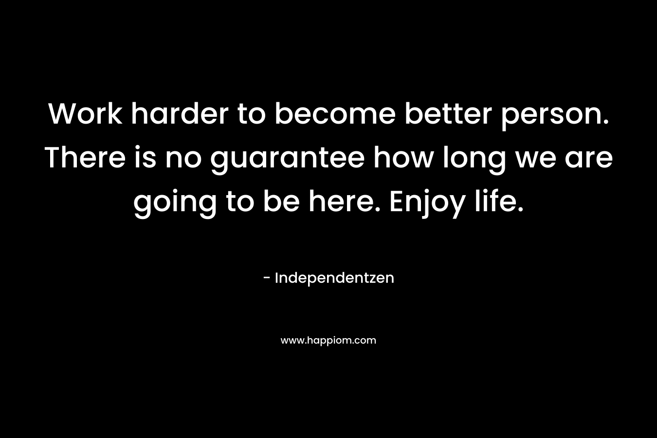 Work harder to become better person. There is no guarantee how long we are going to be here. Enjoy life.