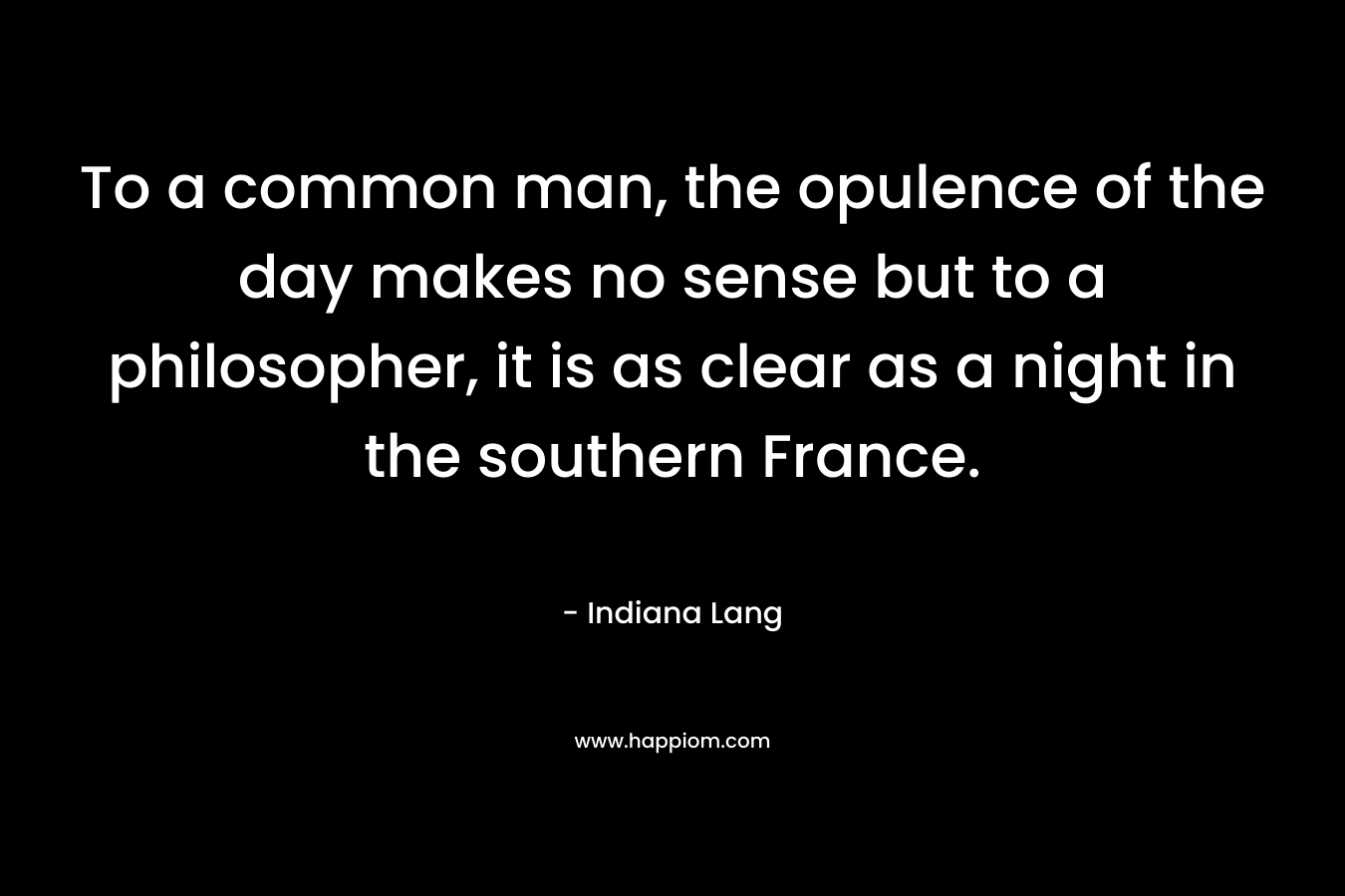 To a common man, the opulence of the day makes no sense but to a philosopher, it is as clear as a night in the southern France. – Indiana Lang