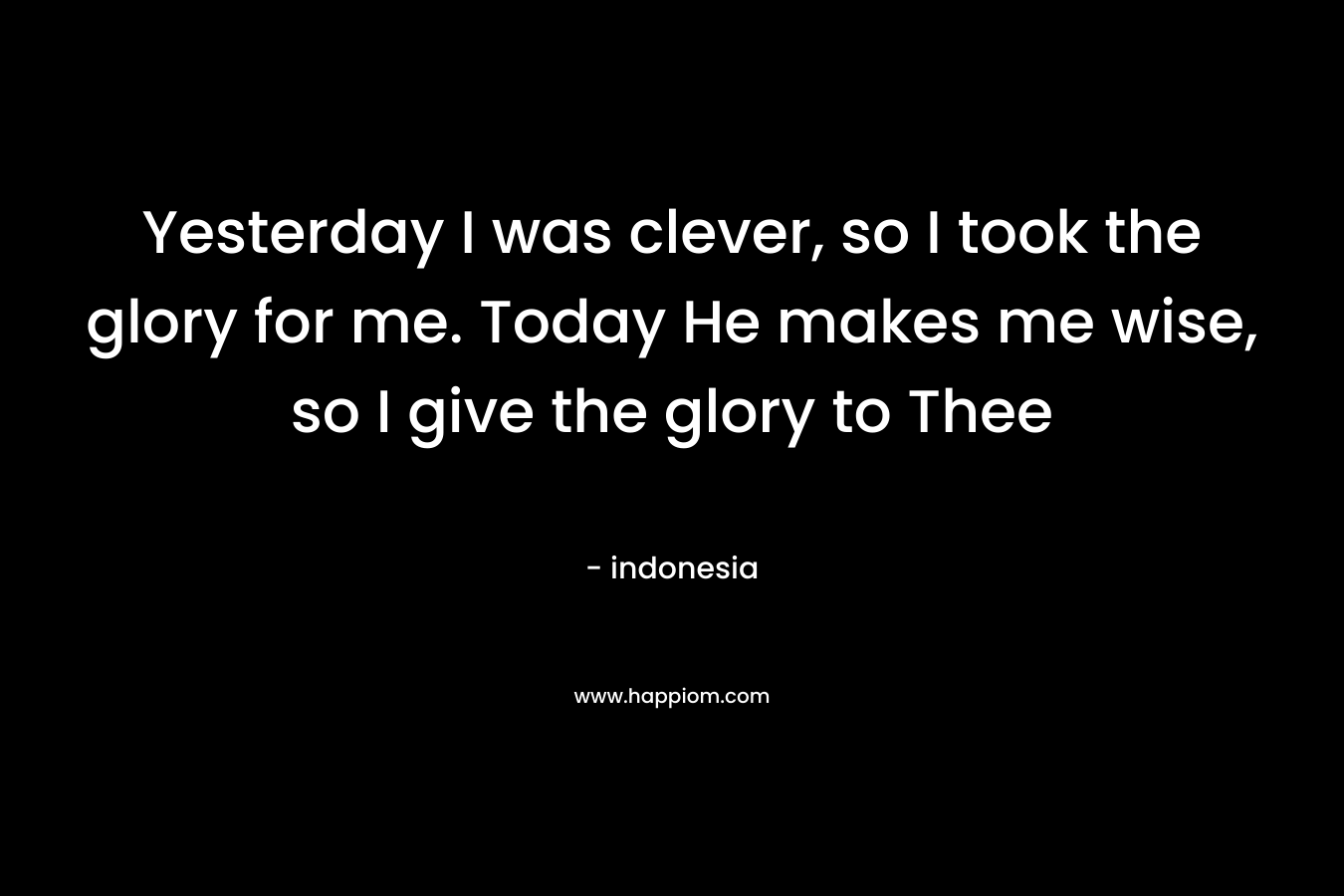 Yesterday I was clever, so I took the glory for me. Today He makes me wise, so I give the glory to Thee