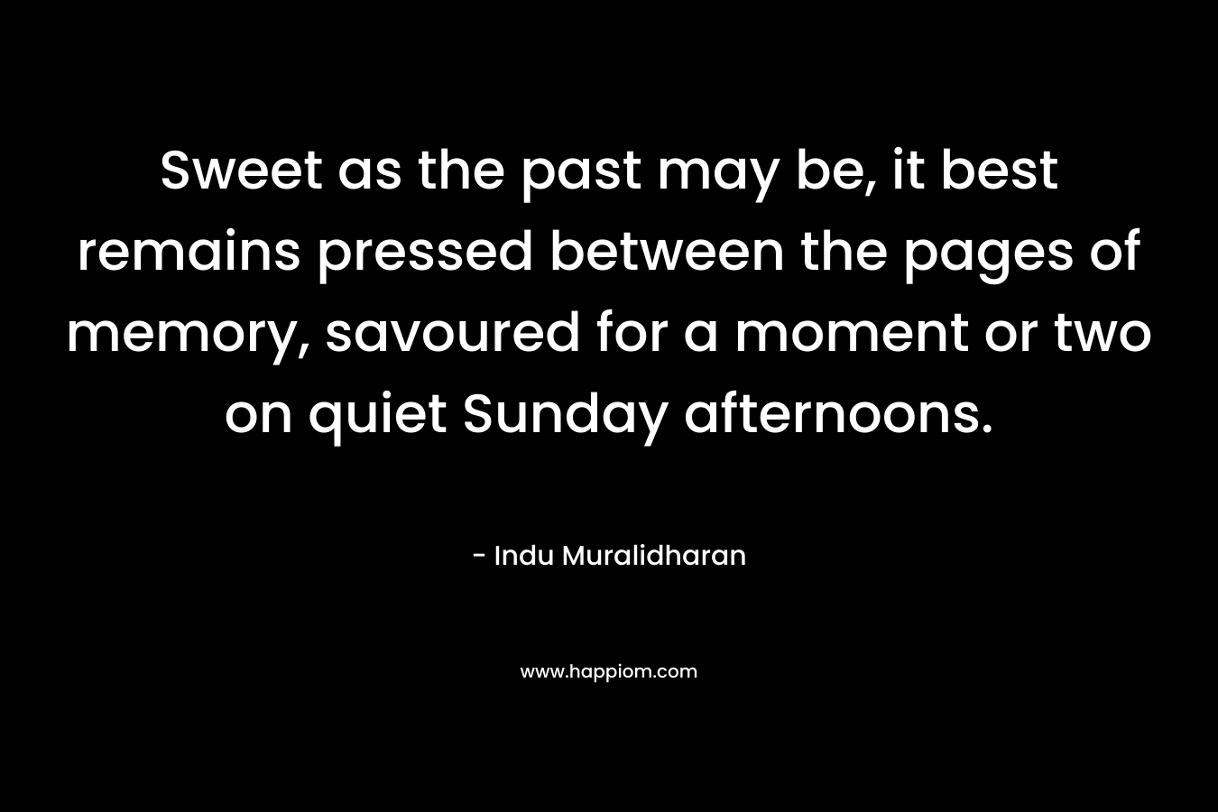 Sweet as the past may be, it best remains pressed between the pages of memory, savoured for a moment or two on quiet Sunday afternoons. – Indu Muralidharan