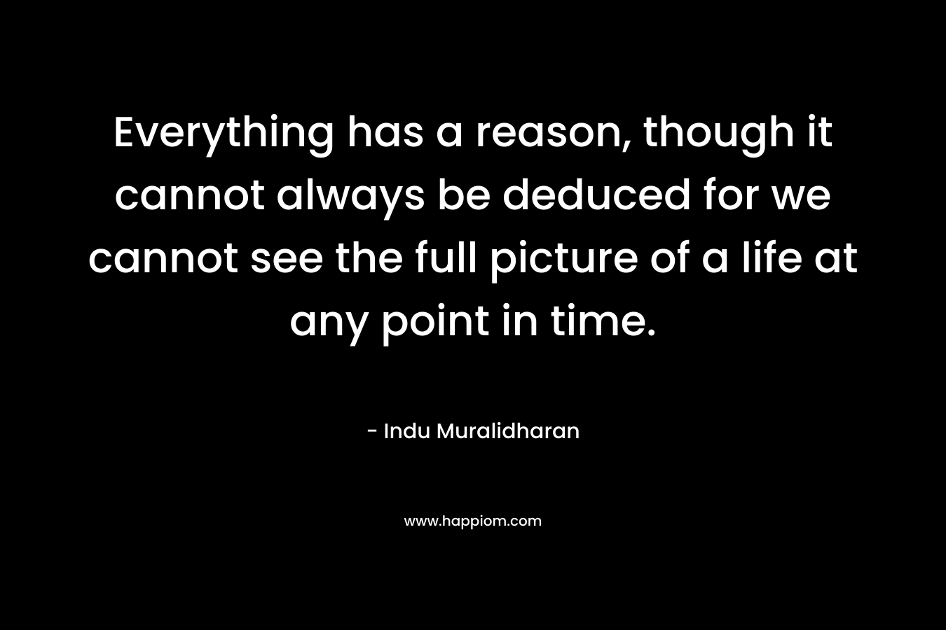 Everything has a reason, though it cannot always be deduced for we cannot see the full picture of a life at any point in time.
