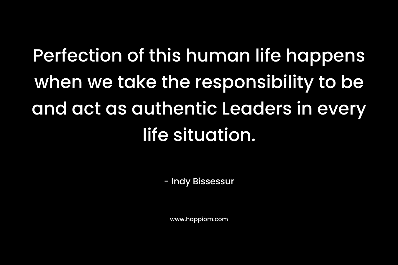 Perfection of this human life happens when we take the responsibility to be and act as authentic Leaders in every life situation.