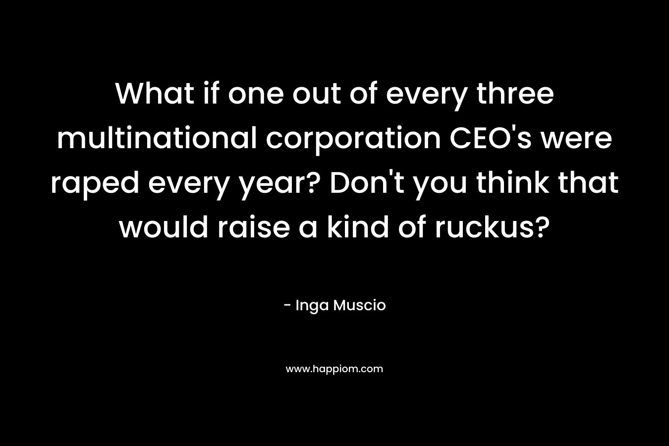 What if one out of every three multinational corporation CEO's were raped every year? Don't you think that would raise a kind of ruckus?