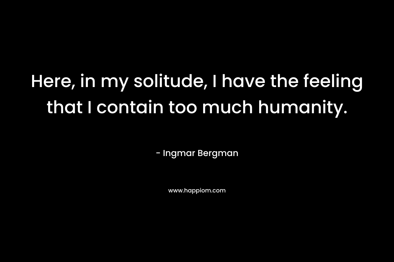 Here, in my solitude, I have the feeling that I contain too much humanity.