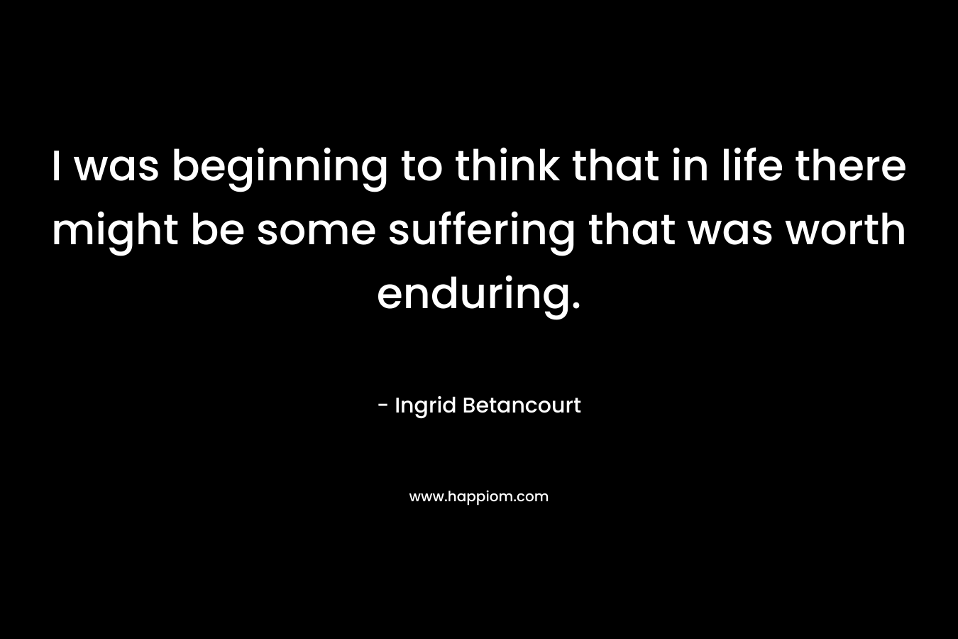 I was beginning to think that in life there might be some suffering that was worth enduring.