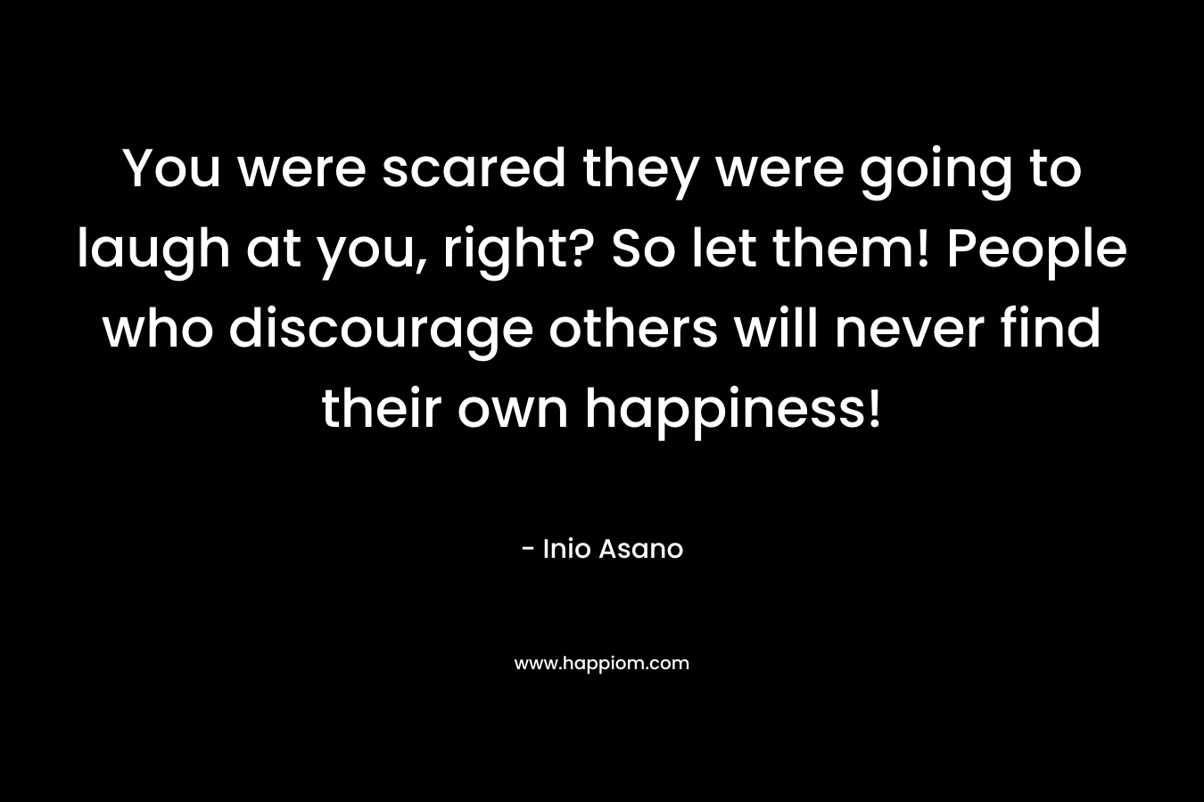 You were scared they were going to laugh at you, right? So let them! People who discourage others will never find their own happiness!