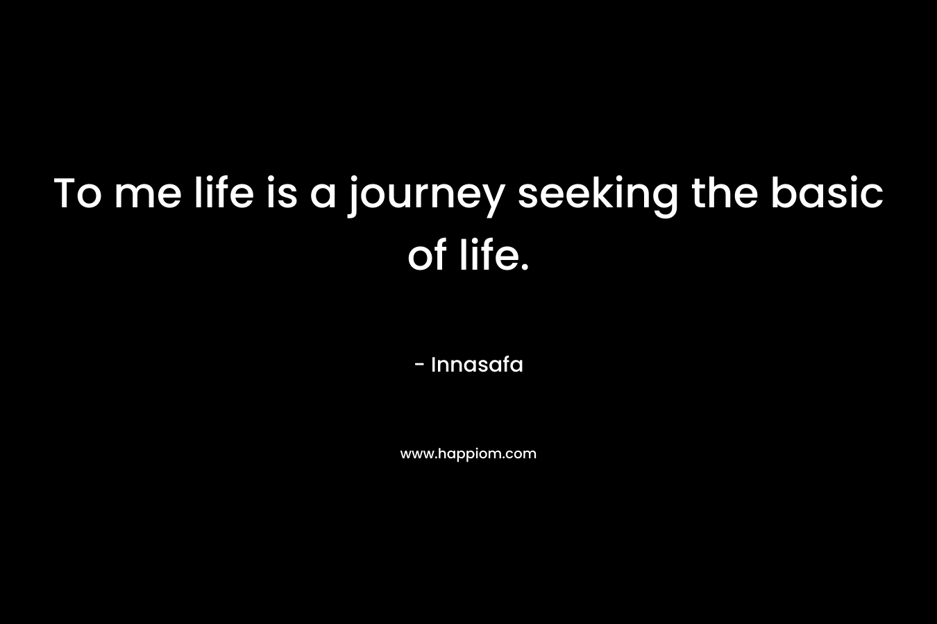 To me life is a journey seeking the basic of life.