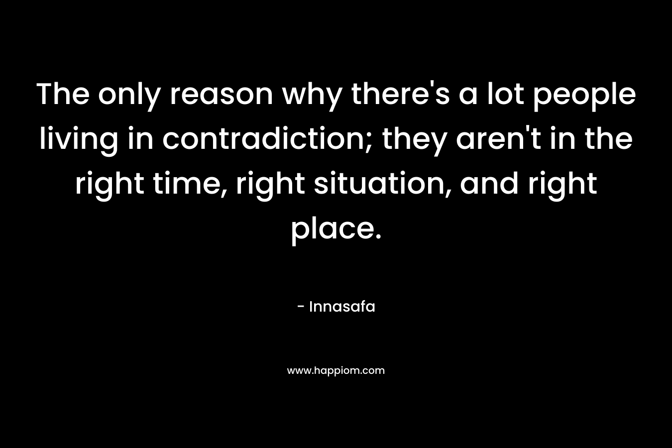 The only reason why there's a lot people living in contradiction; they aren't in the right time, right situation, and right place.