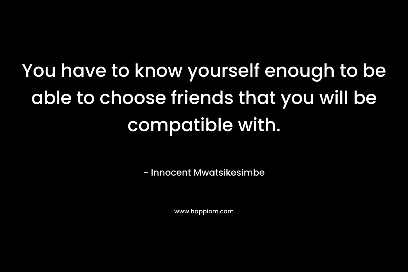 You have to know yourself enough to be able to choose friends that you will be compatible with. – Innocent Mwatsikesimbe
