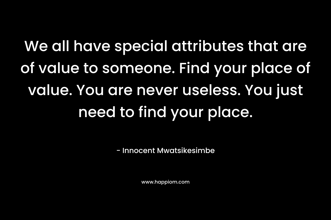 We all have special attributes that are of value to someone. Find your place of value. You are never useless. You just need to find your place.
