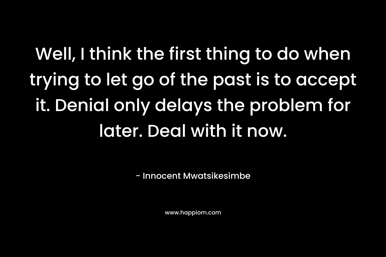 Well, I think the first thing to do when trying to let go of the past is to accept it. Denial only delays the problem for later. Deal with it now. – Innocent Mwatsikesimbe