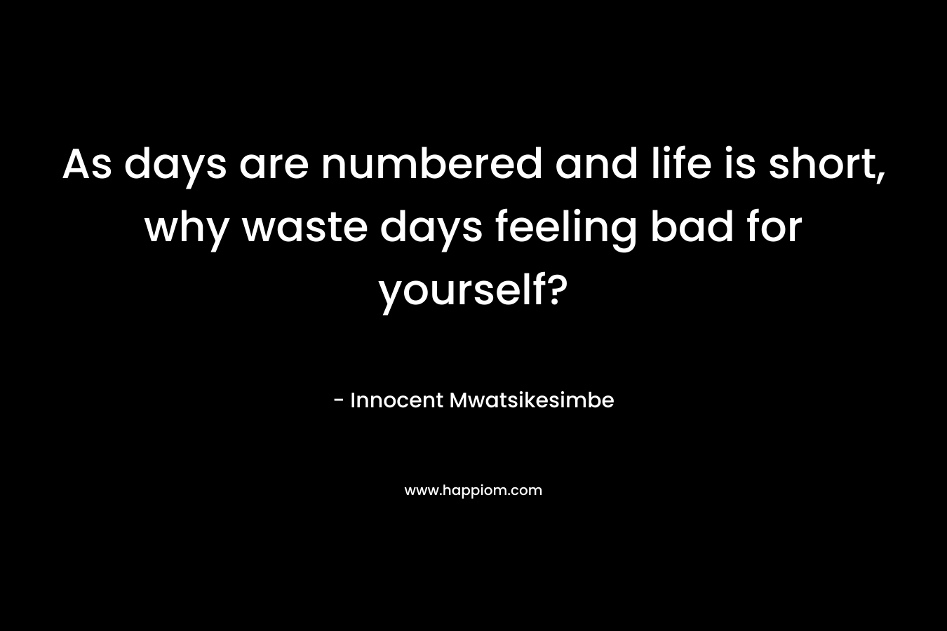 As days are numbered and life is short, why waste days feeling bad for yourself?