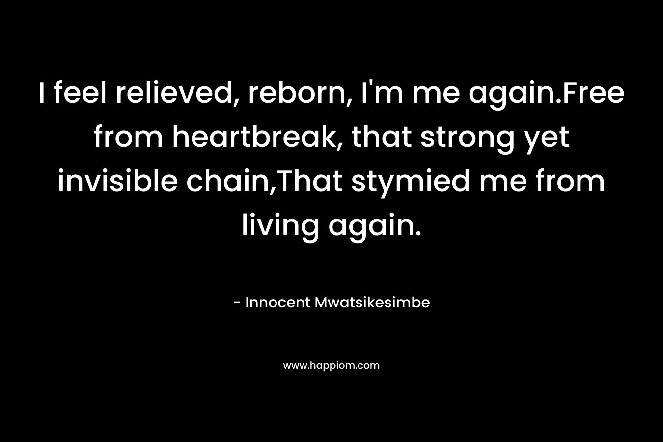 I feel relieved, reborn, I’m me again.Free from heartbreak, that strong yet invisible chain,That stymied me from living again. – Innocent Mwatsikesimbe