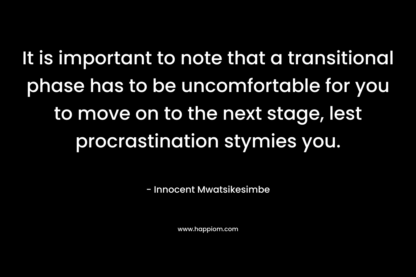 It is important to note that a transitional phase has to be uncomfortable for you to move on to the next stage, lest procrastination stymies you. – Innocent Mwatsikesimbe