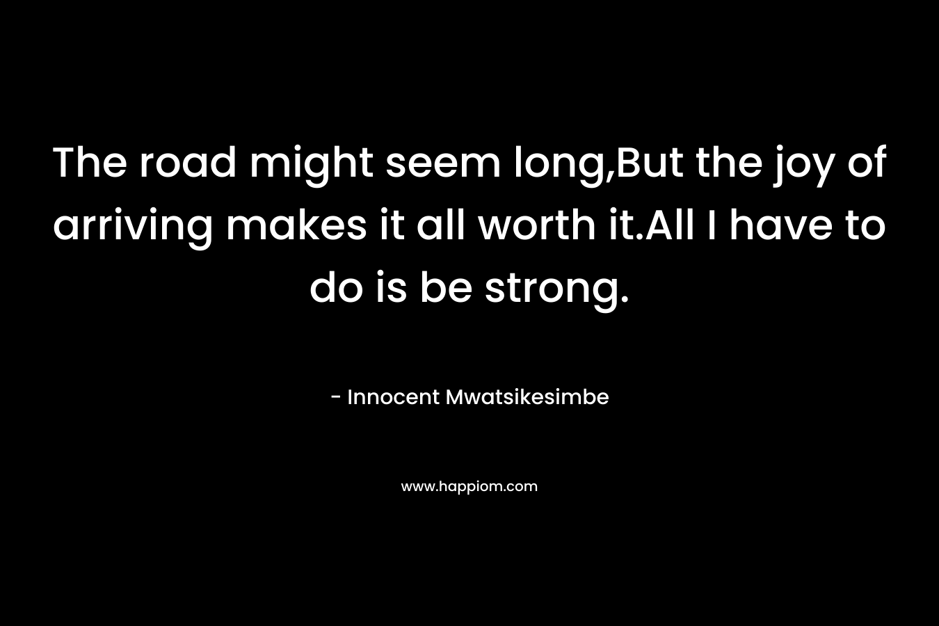 The road might seem long,But the joy of arriving makes it all worth it.All I have to do is be strong. – Innocent Mwatsikesimbe