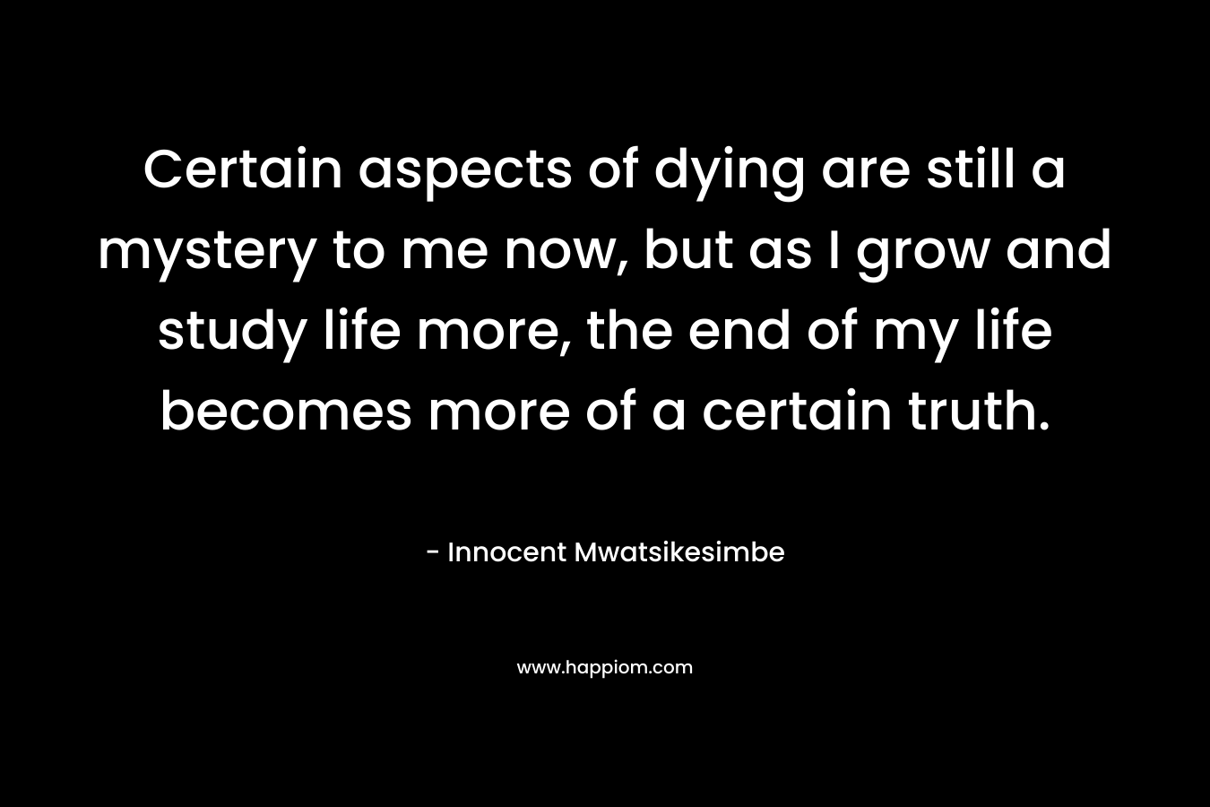Certain aspects of dying are still a mystery to me now, but as I grow and study life more, the end of my life becomes more of a certain truth.