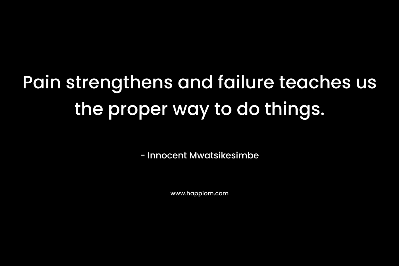 Pain strengthens and failure teaches us the proper way to do things.