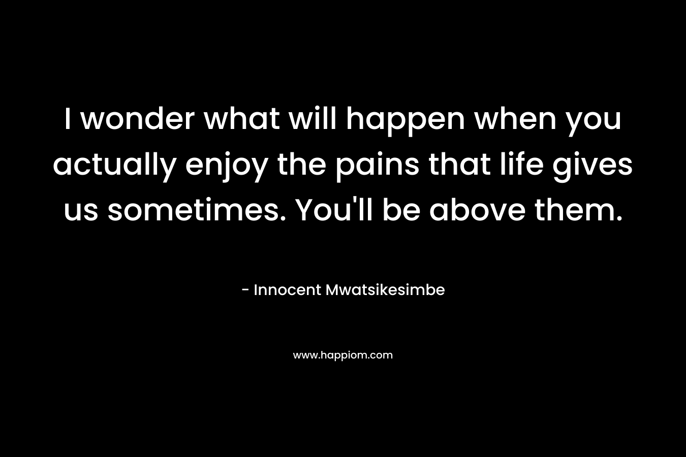 I wonder what will happen when you actually enjoy the pains that life gives us sometimes. You'll be above them.