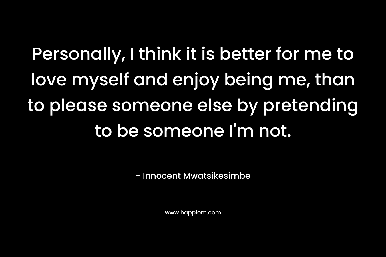 Personally, I think it is better for me to love myself and enjoy being me, than to please someone else by pretending to be someone I'm not.