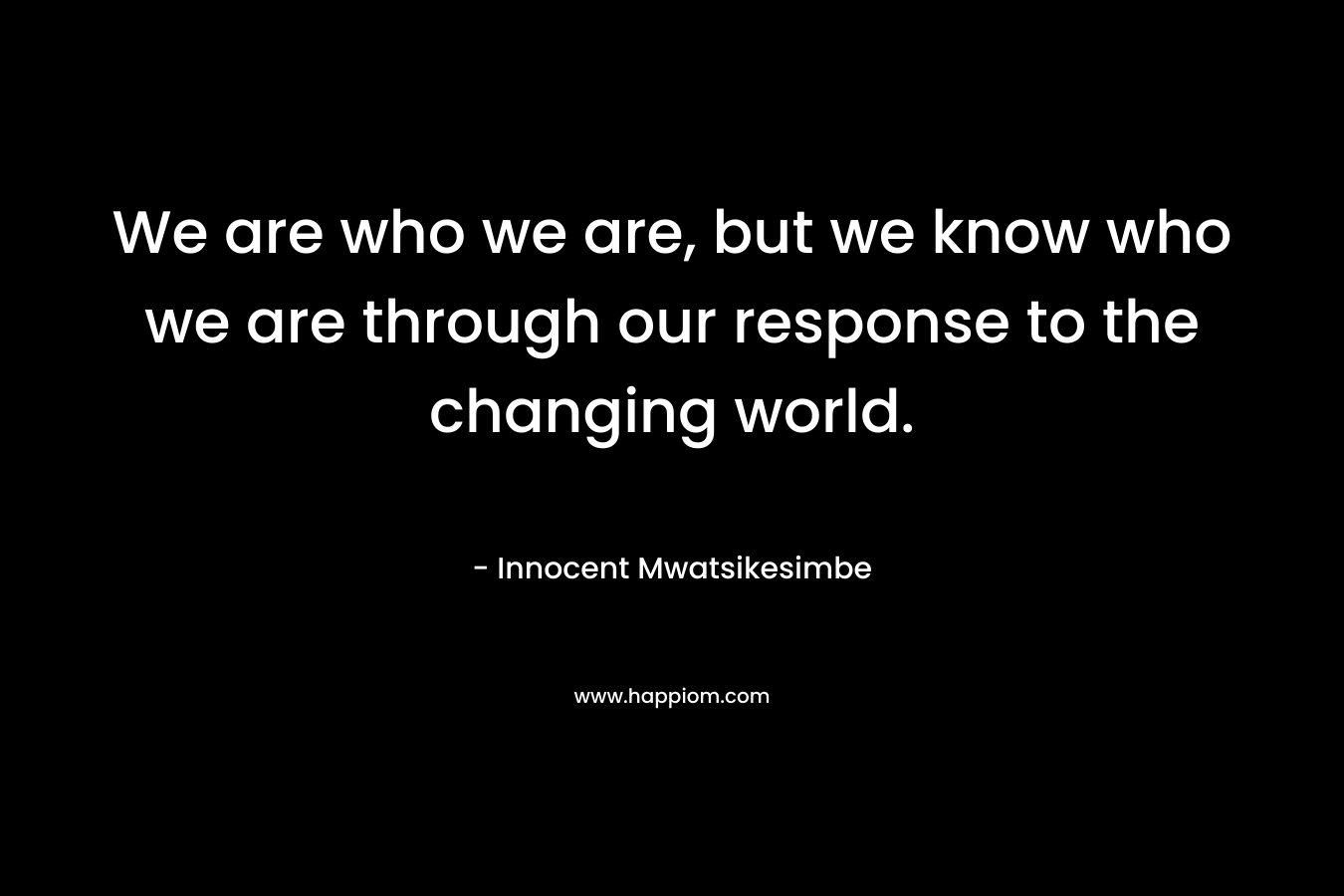 We are who we are, but we know who we are through our response to the changing world.