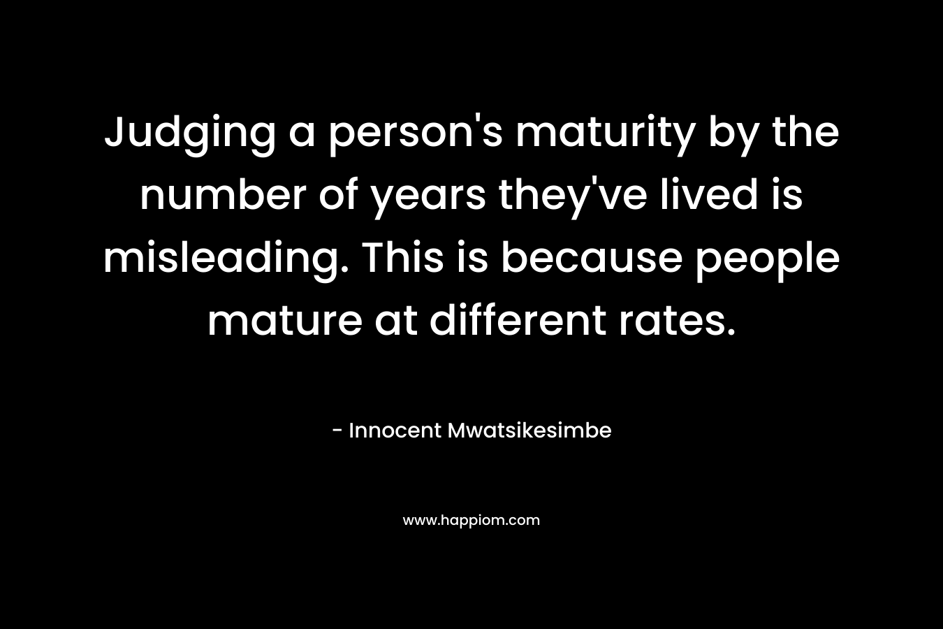 Judging a person’s maturity by the number of years they’ve lived is misleading. This is because people mature at different rates. – Innocent Mwatsikesimbe