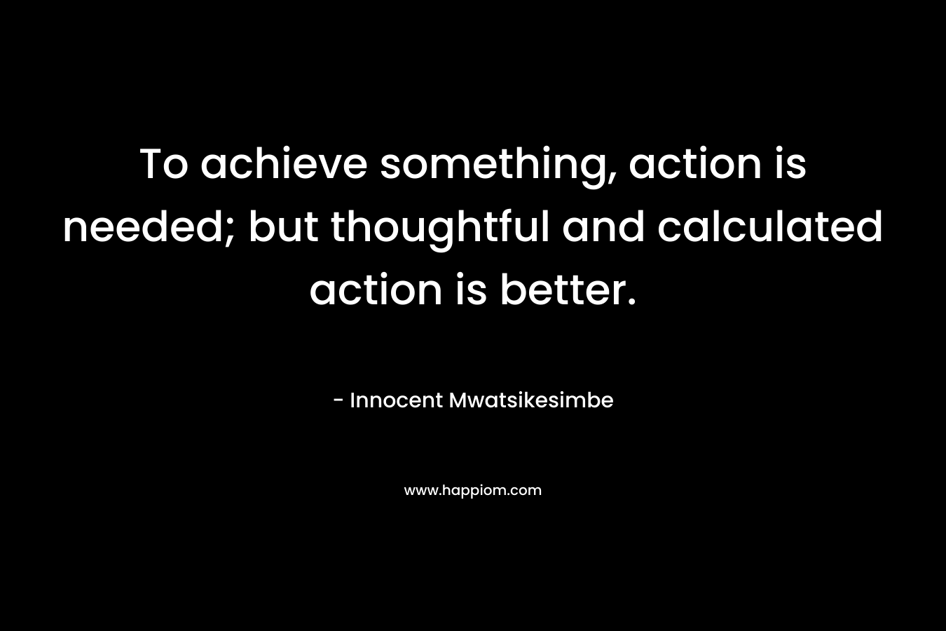 To achieve something, action is needed; but thoughtful and calculated action is better. – Innocent Mwatsikesimbe