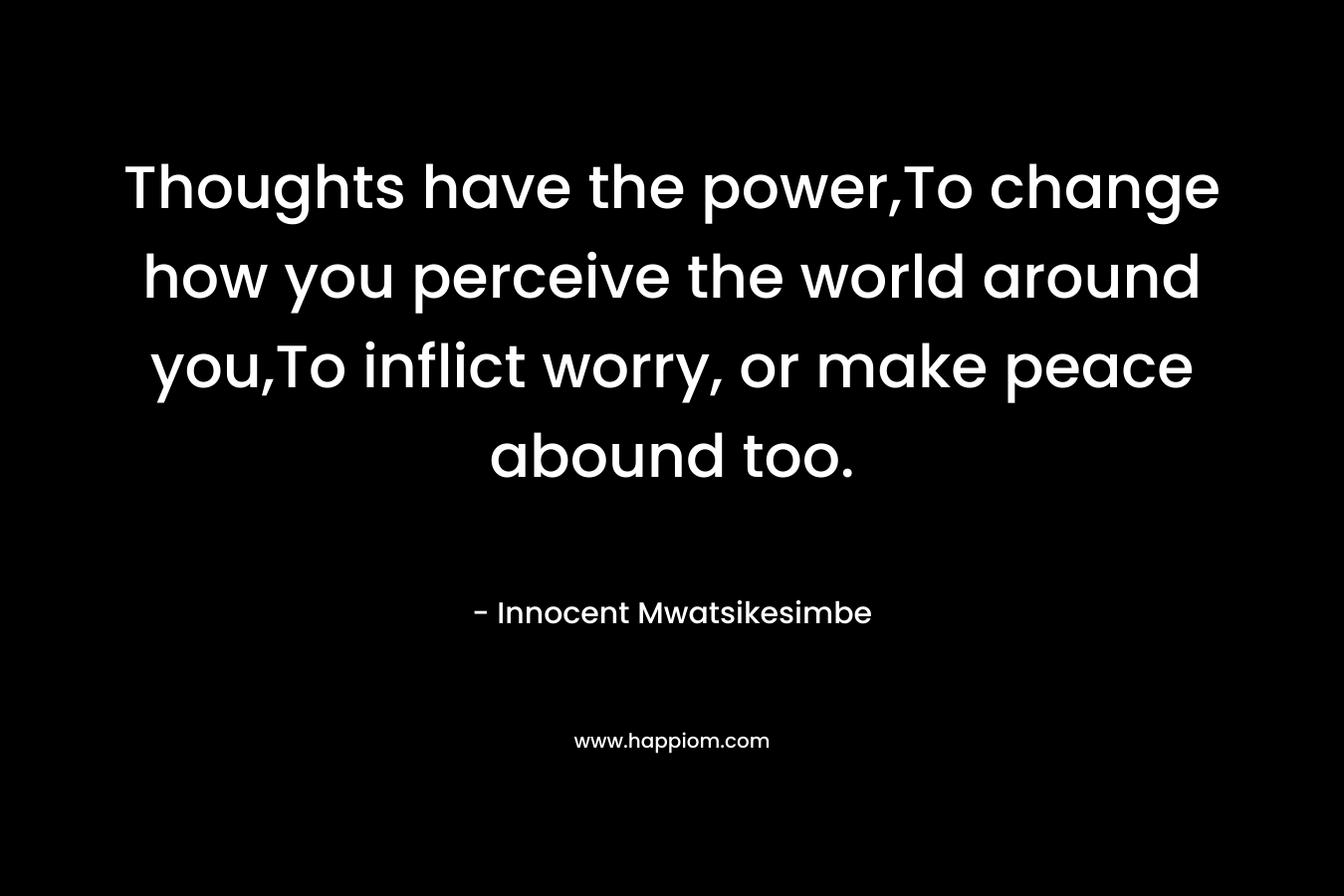 Thoughts have the power,To change how you perceive the world around you,To inflict worry, or make peace abound too. – Innocent Mwatsikesimbe