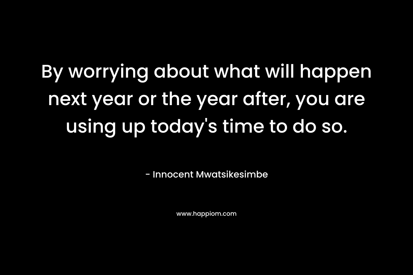 By worrying about what will happen next year or the year after, you are using up today's time to do so.