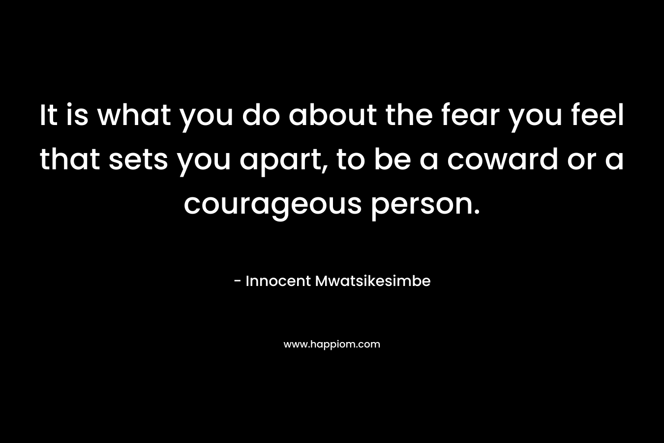 It is what you do about the fear you feel that sets you apart, to be a coward or a courageous person.