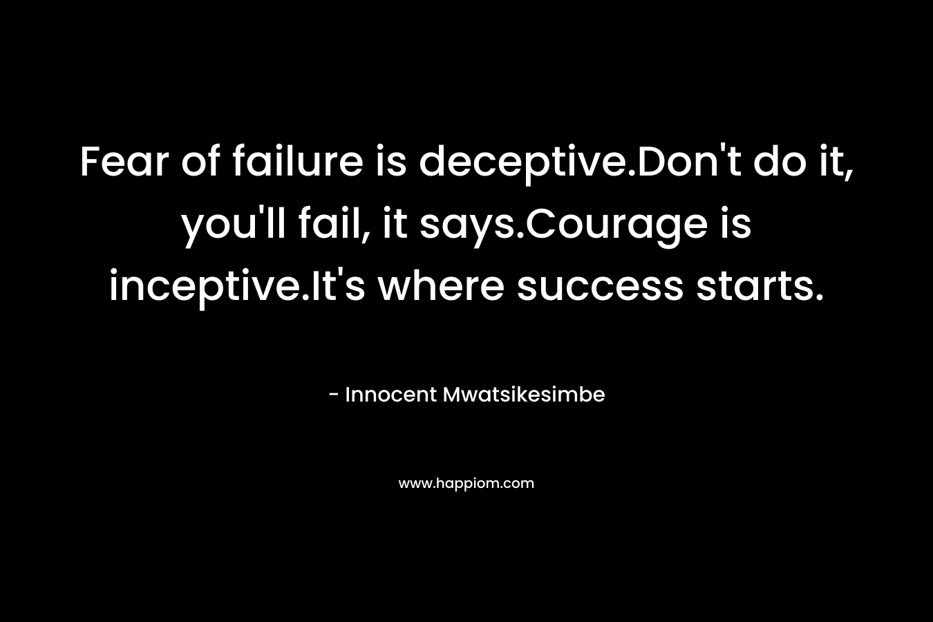 Fear of failure is deceptive.Don't do it, you'll fail, it says.Courage is inceptive.It's where success starts.