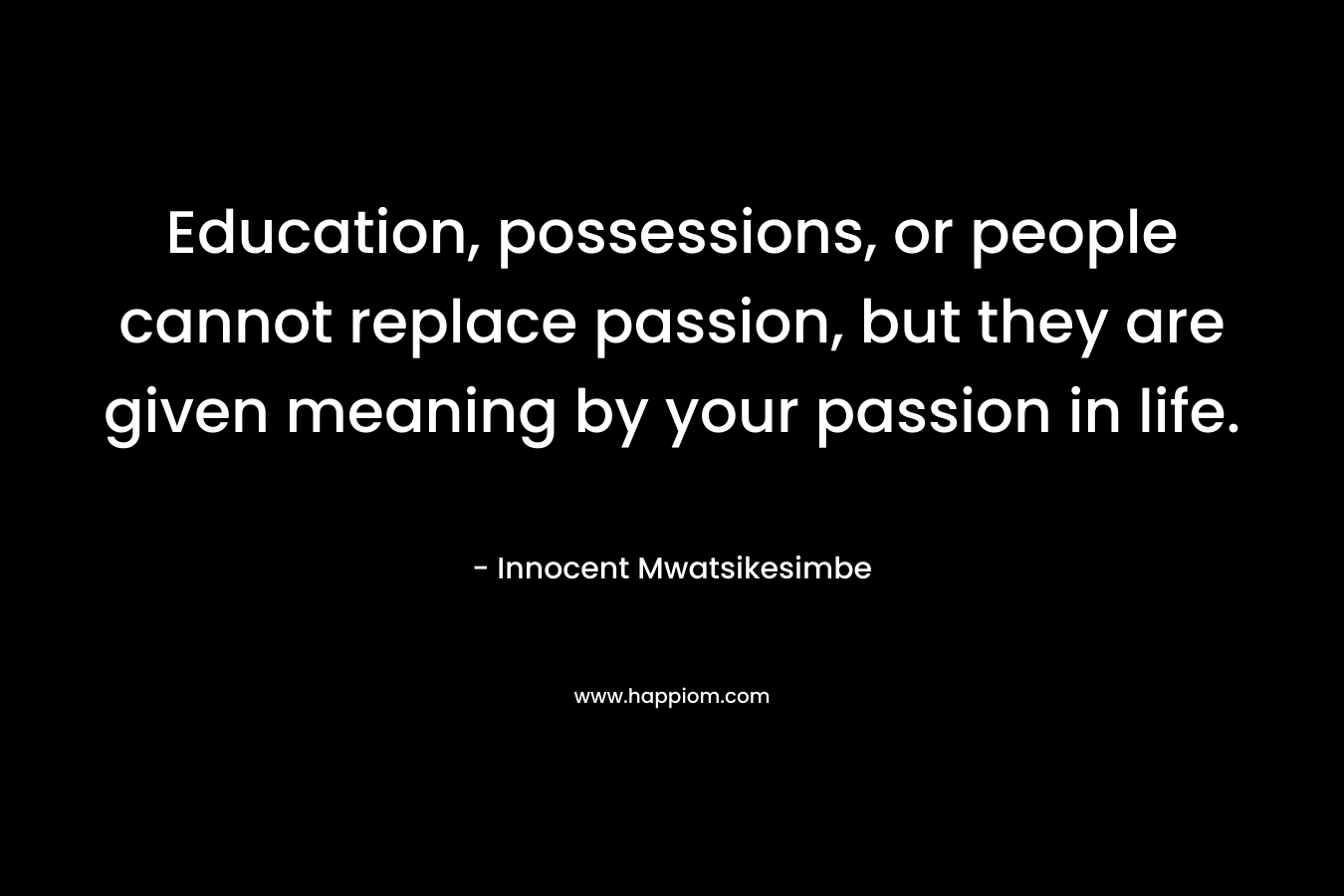 Education, possessions, or people cannot replace passion, but they are given meaning by your passion in life.