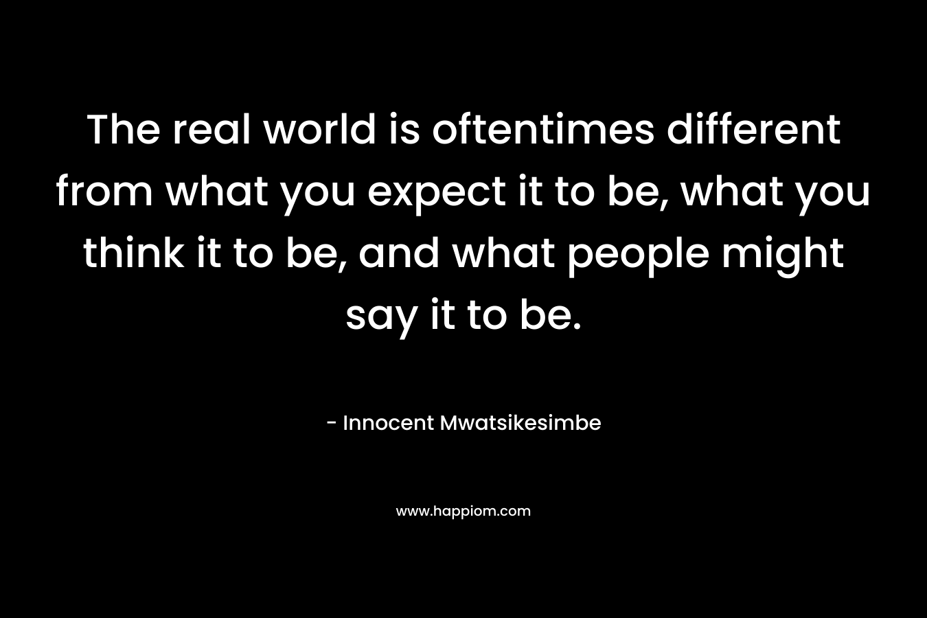 The real world is oftentimes different from what you expect it to be, what you think it to be, and what people might say it to be.