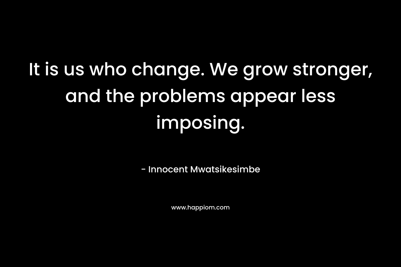 It is us who change. We grow stronger, and the problems appear less imposing. – Innocent Mwatsikesimbe