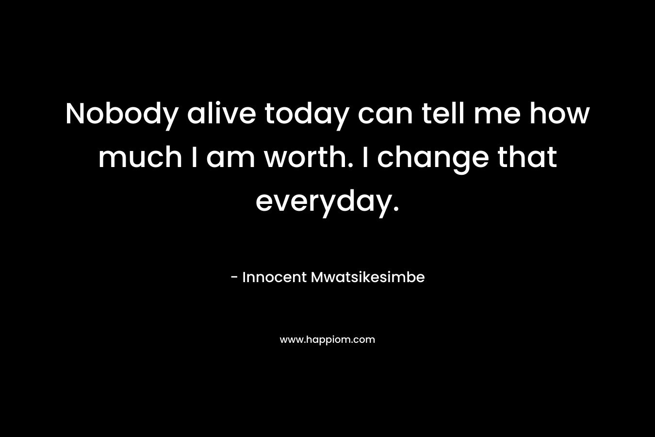 Nobody alive today can tell me how much I am worth. I change that everyday.