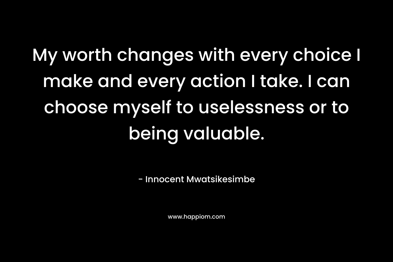 My worth changes with every choice I make and every action I take. I can choose myself to uselessness or to being valuable.
