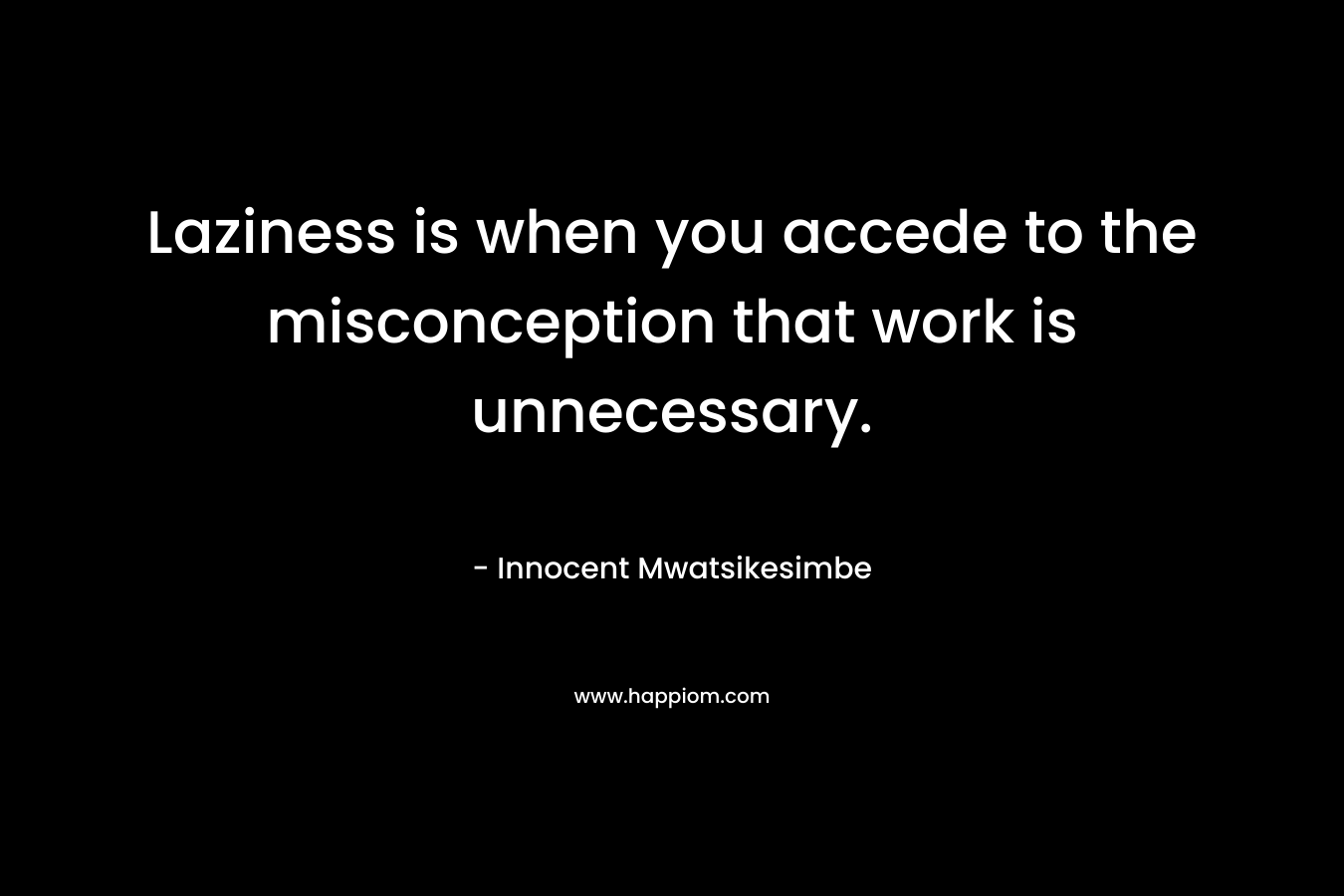 Laziness is when you accede to the misconception that work is unnecessary. – Innocent Mwatsikesimbe