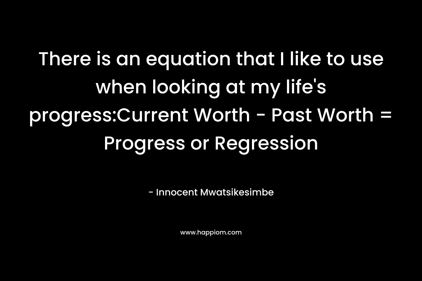 There is an equation that I like to use when looking at my life's progress:Current Worth - Past Worth = Progress or Regression