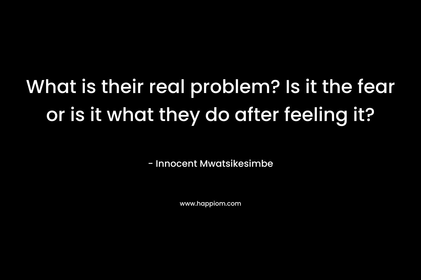 What is their real problem? Is it the fear or is it what they do after feeling it?