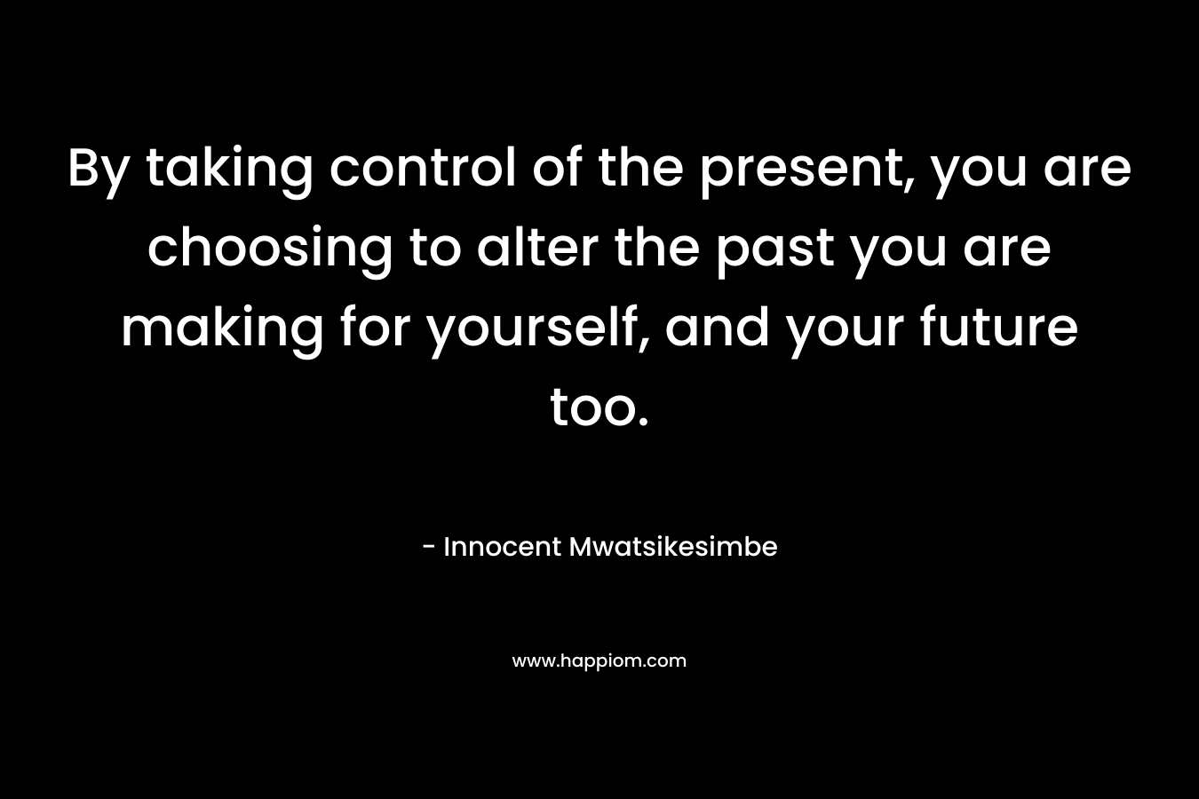 By taking control of the present, you are choosing to alter the past you are making for yourself, and your future too.