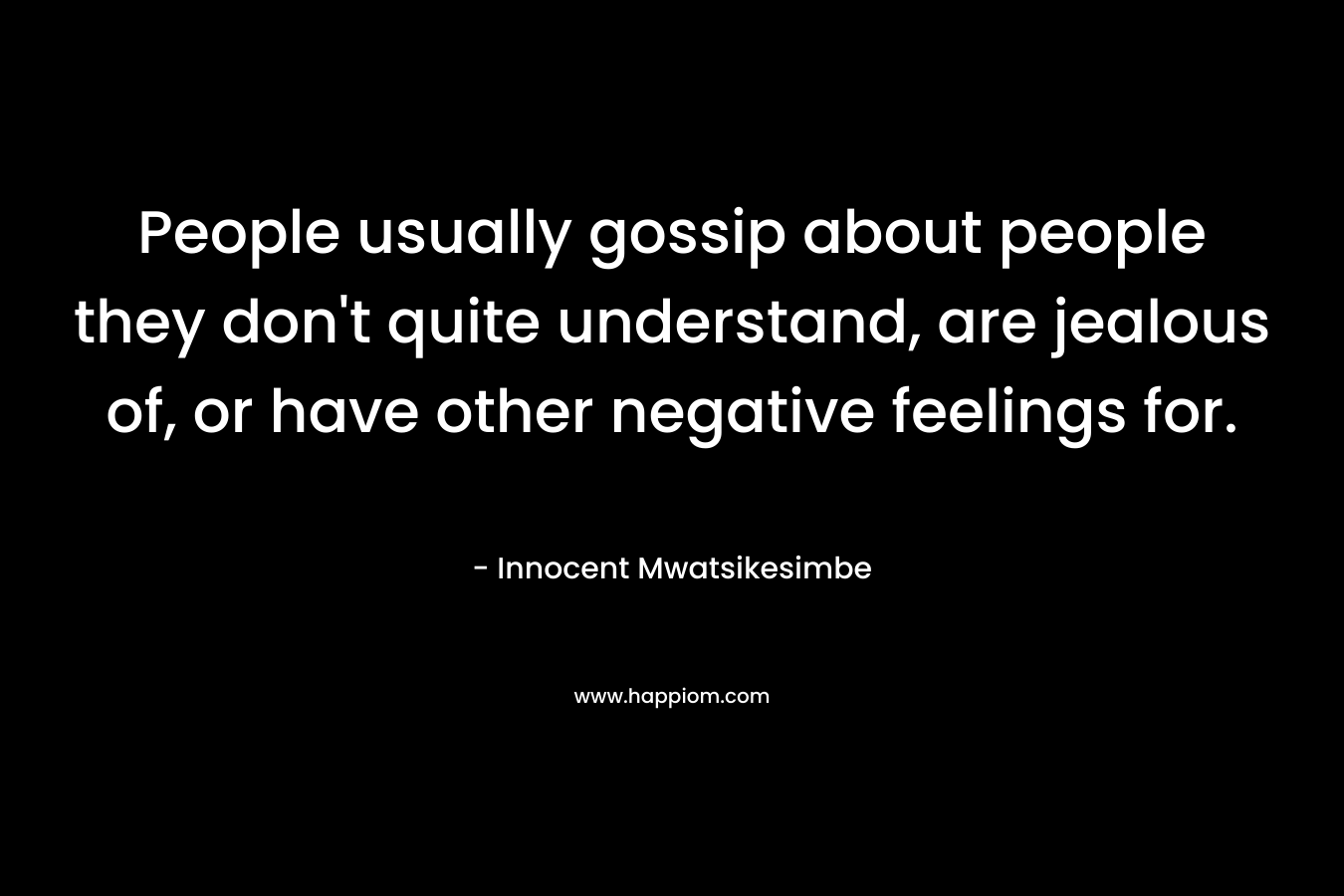 People usually gossip about people they don't quite understand, are jealous of, or have other negative feelings for.