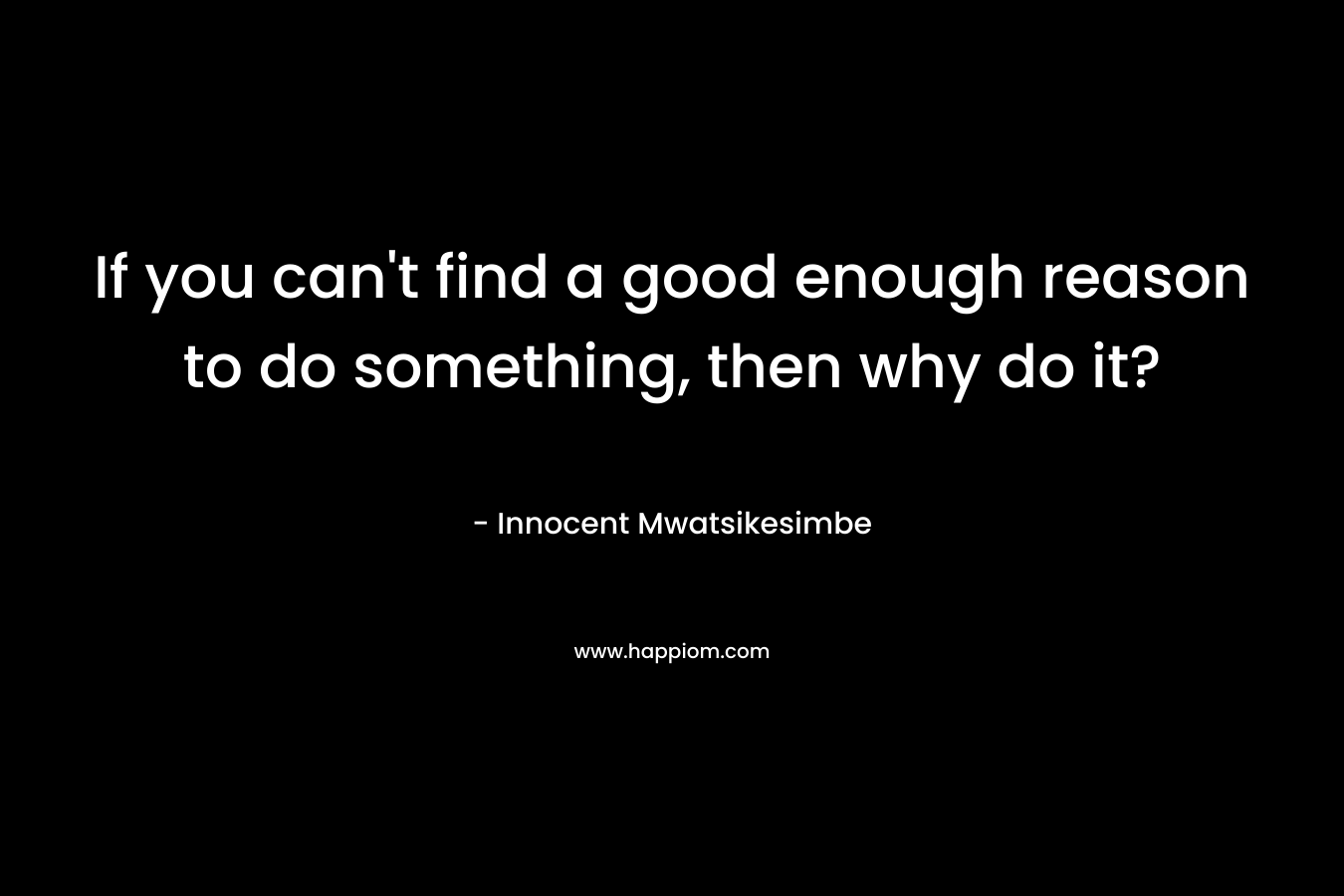 If you can't find a good enough reason to do something, then why do it?