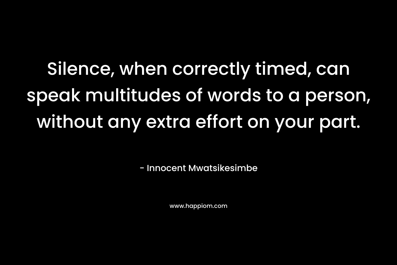 Silence, when correctly timed, can speak multitudes of words to a person, without any extra effort on your part. – Innocent Mwatsikesimbe