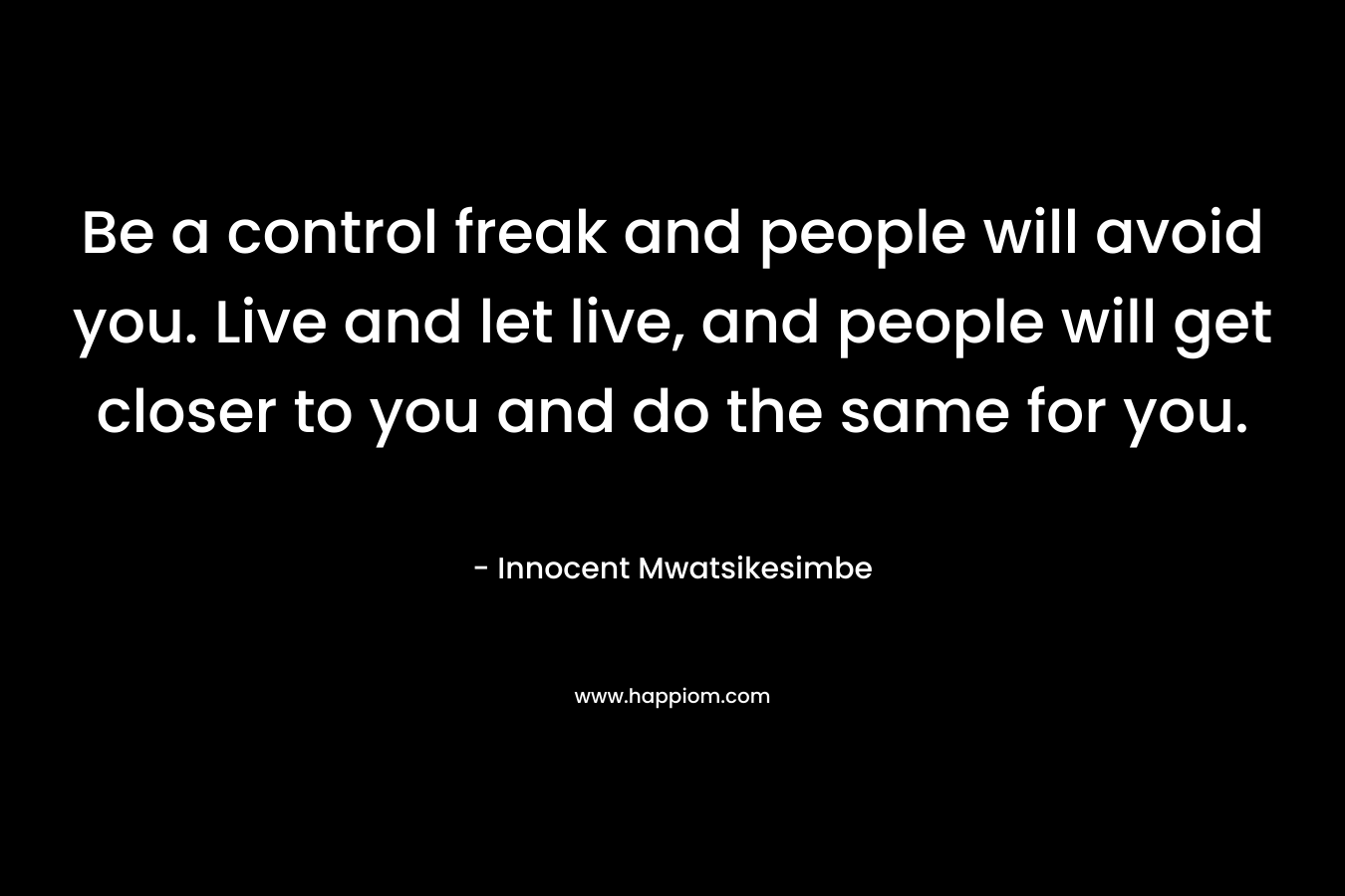 Be a control freak and people will avoid you. Live and let live, and people will get closer to you and do the same for you.