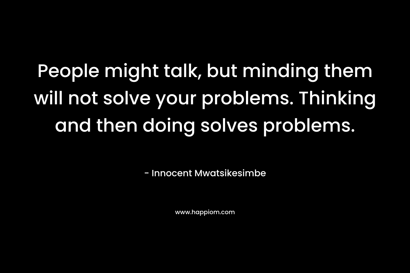 People might talk, but minding them will not solve your problems. Thinking and then doing solves problems.